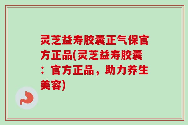 灵芝益寿胶囊正气保官方正品(灵芝益寿胶囊：官方正品，助力养生美容)