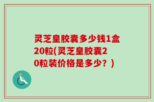 灵芝皇胶囊多少钱1盒20粒(灵芝皇胶囊20粒装价格是多少？)