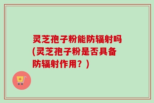 灵芝孢子粉能防辐射吗(灵芝孢子粉是否具备防辐射作用？)