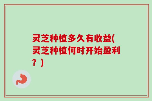 灵芝种植多久有收益(灵芝种植何时开始盈利？)