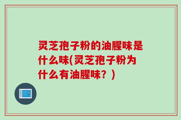 灵芝孢子粉的油腥味是什么味(灵芝孢子粉为什么有油腥味？)