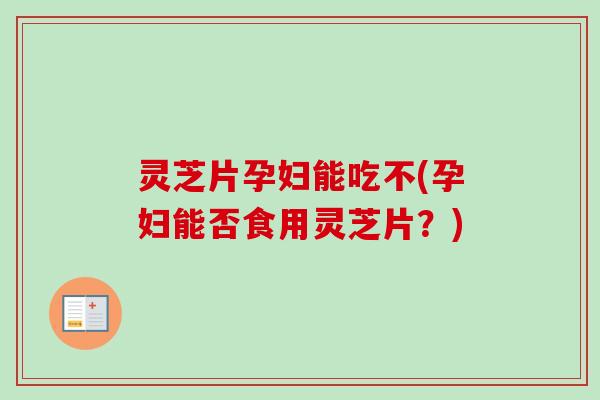 灵芝片孕妇能吃不(孕妇能否食用灵芝片？)