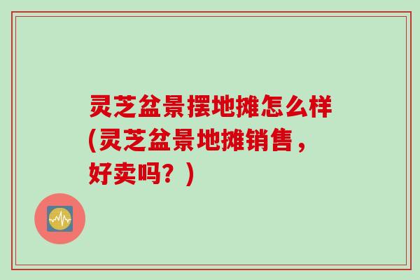 灵芝盆景摆地摊怎么样(灵芝盆景地摊销售，好卖吗？)