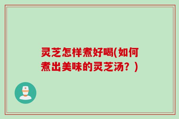 灵芝怎样煮好喝(如何煮出美味的灵芝汤？)