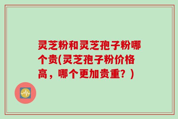 灵芝粉和灵芝孢子粉哪个贵(灵芝孢子粉价格高,哪个更加贵重?) 灵芝粉和灵芝孢子粉哪个贵(灵芝孢子粉价格高,哪个更加贵重?)
