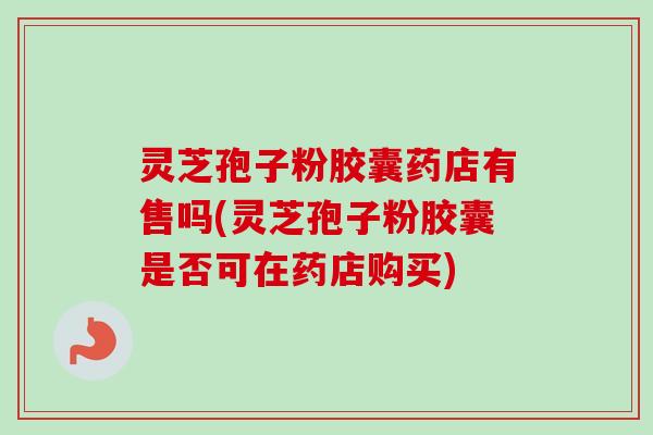 灵芝孢子粉胶囊药店有售吗(灵芝孢子粉胶囊是否可在药店购买)