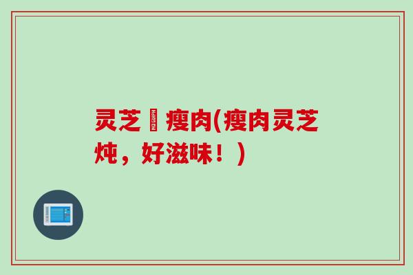 灵芝燉瘦肉(瘦肉灵芝炖，好滋味！)