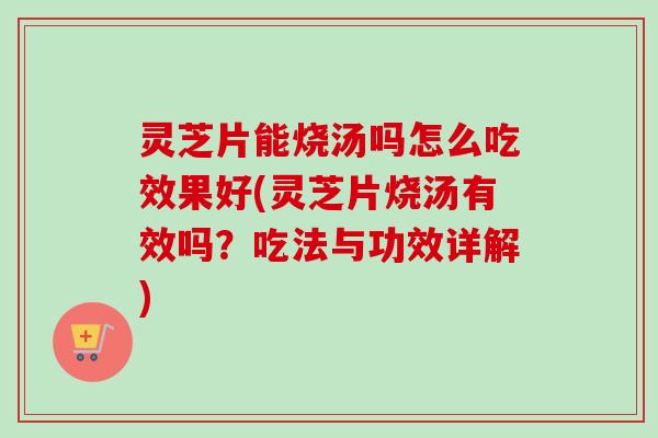 灵芝片能烧汤吗怎么吃效果好(灵芝片烧汤有效吗？吃法与功效详解)
