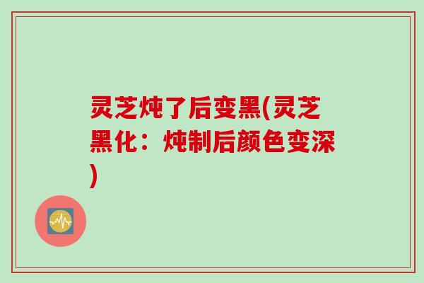灵芝炖了后变黑(灵芝黑化：炖制后颜色变深)