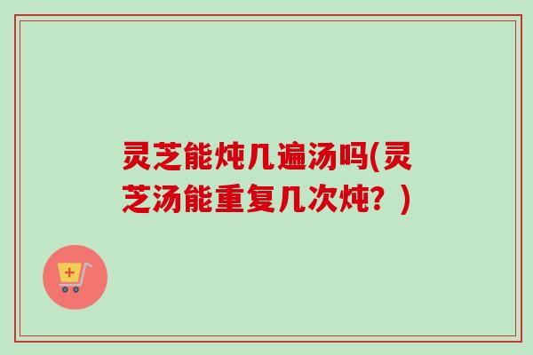 灵芝能炖几遍汤吗(灵芝汤能重复几次炖？)