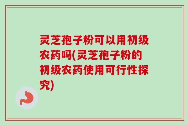 灵芝孢子粉可以用初级农药吗(灵芝孢子粉的初级农药使用可行性探究)