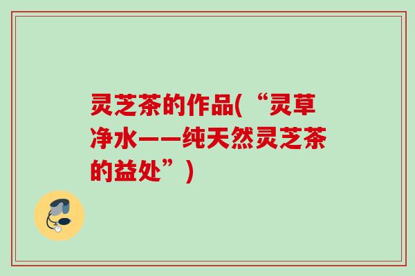 灵芝茶的作品(“灵草净水——纯天然灵芝茶的益处”) 灵芝茶的作品(“灵草净水——纯天然灵芝茶的益处”)