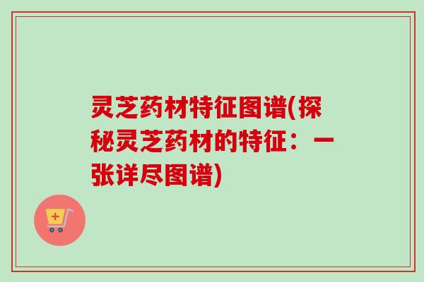 灵芝药材特征图谱(探秘灵芝药材的特征：一张详尽图谱)