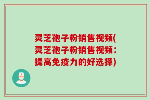 灵芝孢子粉销售视频(灵芝孢子粉销售视频：提高免疫力的好选择)