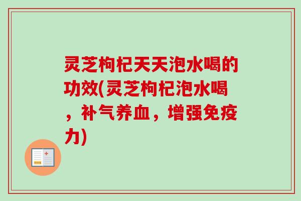 灵芝枸杞天天泡水喝的功效(灵芝枸杞泡水喝,,增强免疫力) 灵芝枸杞天天泡水喝的功效(灵芝枸杞泡水喝,,增强免疫力)