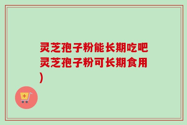 灵芝孢子粉能长期吃吧灵芝孢子粉可长期食用) 灵芝孢子粉能长期吃吧灵芝孢子粉可长期食用)