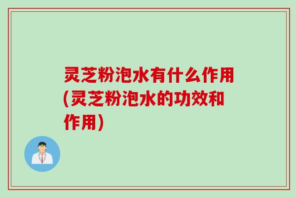 灵芝粉泡水有什么作用(灵芝粉泡水的功效和作用)