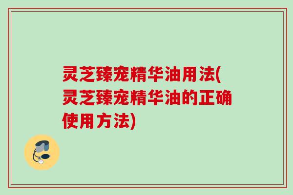 灵芝臻宠精华油用法(灵芝臻宠精华油的正确使用方法)
