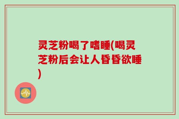 灵芝粉喝了嗜睡(喝灵芝粉后会让人昏昏欲睡)