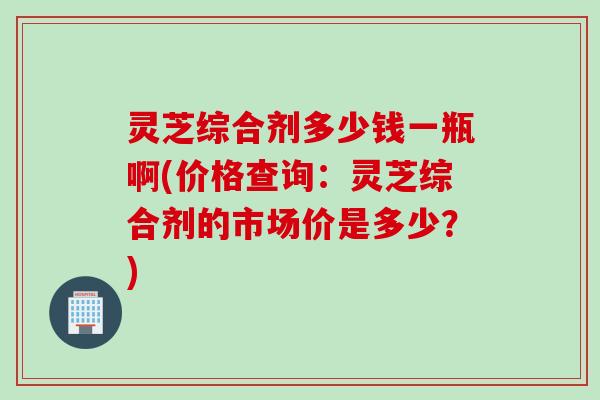 灵芝综合剂多少钱一瓶啊(价格查询:灵芝综合剂的市场价是多少?) 灵芝综合剂多少钱一瓶啊(价格查询:灵芝综合剂的市场价是多少?)