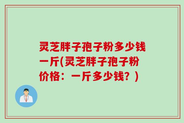 灵芝胖子孢子粉多少钱一斤(灵芝胖子孢子粉价格：一斤多少钱？)