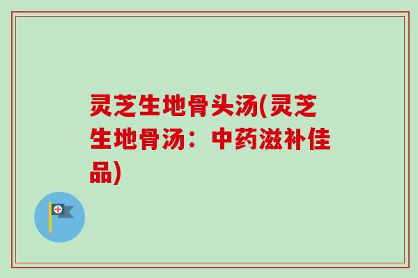 灵芝生地骨头汤(灵芝生地骨汤：中药滋补佳品)