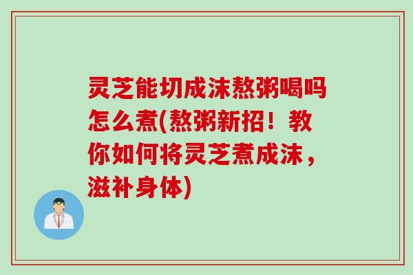 灵芝能切成沫熬粥喝吗怎么煮(熬粥新招！教你如何将灵芝煮成沫，滋补身体)