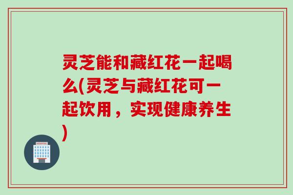 灵芝能和藏红花一起喝么(灵芝与藏红花可一起饮用，实现健康养生)