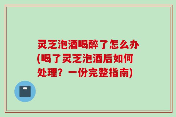 灵芝泡酒喝醉了怎么办(喝了灵芝泡酒后如何处理？一份完整指南)