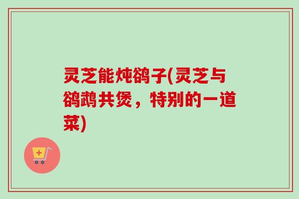 灵芝能炖鹆子(灵芝与鹆鹉共煲,特别的一道菜) 灵芝能炖鹆子(灵芝与鹆鹉共煲,特别的一道菜)