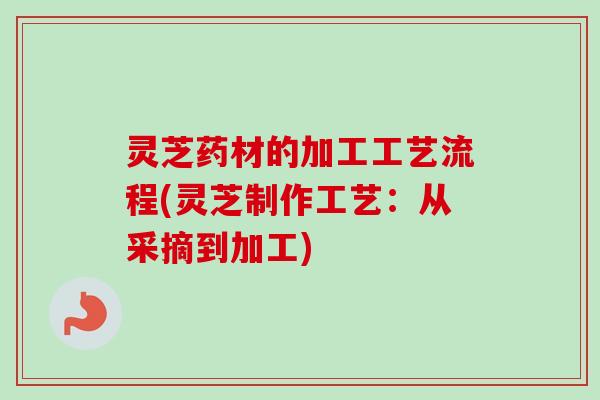 灵芝药材的加工工艺流程(灵芝制作工艺：从采摘到加工)