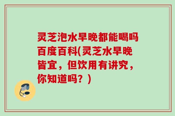 灵芝泡水早晚都能喝吗百度百科(灵芝水早晚皆宜，但饮用有讲究，你知道吗？)