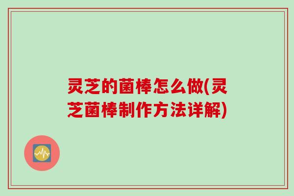 灵芝的菌棒怎么做(灵芝菌棒制作方法详解)