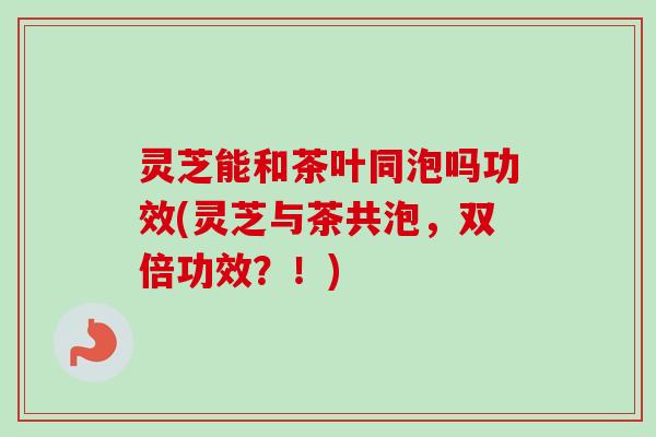 灵芝能和茶叶同泡吗功效(灵芝与茶共泡，双倍功效？！)