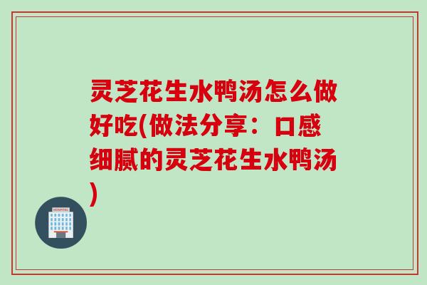 灵芝花生水鸭汤怎么做好吃(做法分享：口感细腻的灵芝花生水鸭汤)