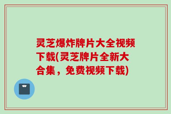 灵芝爆炸牌片大全视频下载(灵芝牌片全新大合集，免费视频下载)