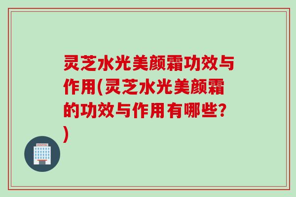 灵芝水光美颜霜功效与作用(灵芝水光美颜霜的功效与作用有哪些？)
