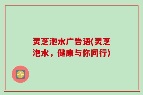灵芝泡水广告语(灵芝泡水，健康与你同行)