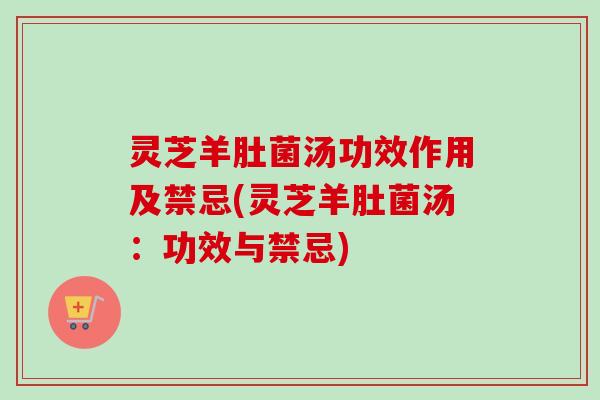 灵芝羊肚菌汤功效作用及禁忌(灵芝羊肚菌汤：功效与禁忌)