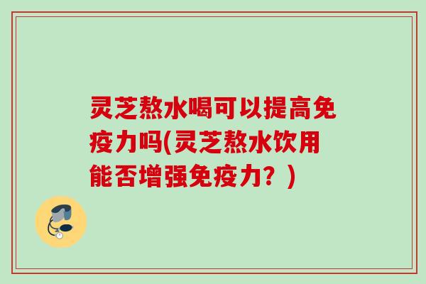 灵芝熬水喝可以提高免疫力吗(灵芝熬水饮用能否增强免疫力?) 灵芝熬水喝可以提高免疫力吗(灵芝熬水饮用能否增强免疫力?)