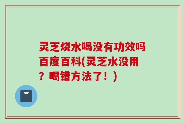 灵芝烧水喝没有功效吗百度百科(灵芝水没用?喝错方法了!) 灵芝烧水喝没有功效吗百度百科(灵芝水没用?喝错方法了!)