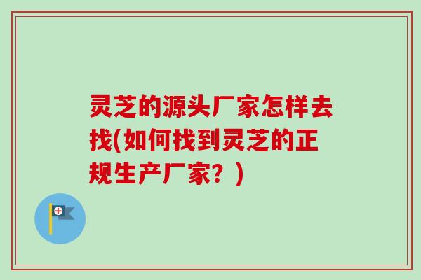 灵芝的源头厂家怎样去找(如何找到灵芝的正规生产厂家？)