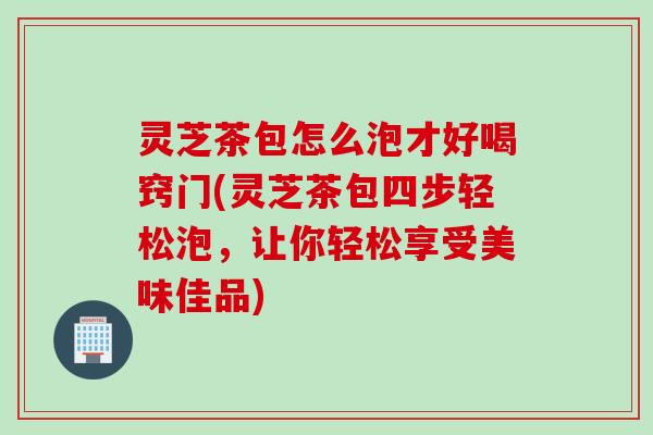 灵芝茶包怎么泡才好喝窍门(灵芝茶包四步轻松泡，让你轻松享受美味佳品)