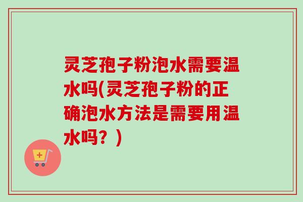 灵芝孢子粉泡水需要温水吗(灵芝孢子粉的正确泡水方法是需要用温水吗？)