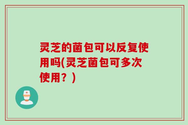 灵芝的菌包可以反复使用吗(灵芝菌包可多次使用？)