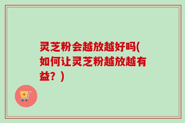 灵芝粉会越放越好吗(如何让灵芝粉越放越有益？)