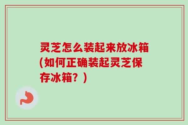灵芝怎么装起来放冰箱(如何正确装起灵芝保存冰箱？)