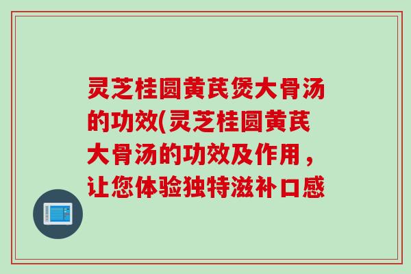 灵芝桂圆黄芪煲大骨汤的功效(灵芝桂圆黄芪大骨汤的功效及作用，让您体验独特滋补口感