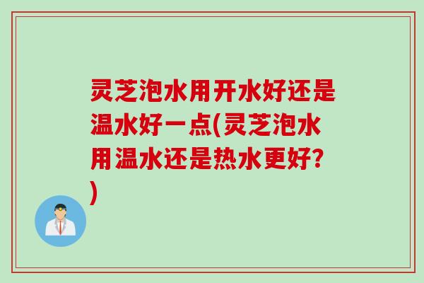 灵芝泡水用开水好还是温水好一点(灵芝泡水用温水还是热水更好？)