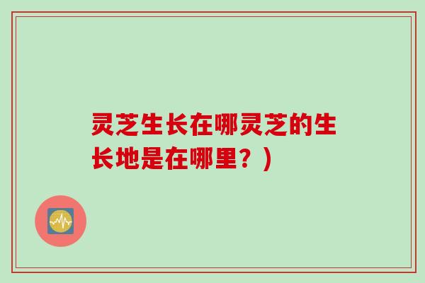灵芝生长在哪灵芝的生长地是在哪里？)